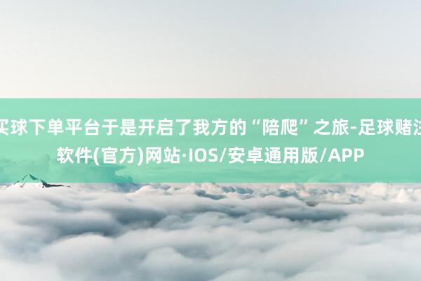 买球下单平台于是开启了我方的“陪爬”之旅-足球赌注软件(官方)网站·IOS/安卓通用版/APP