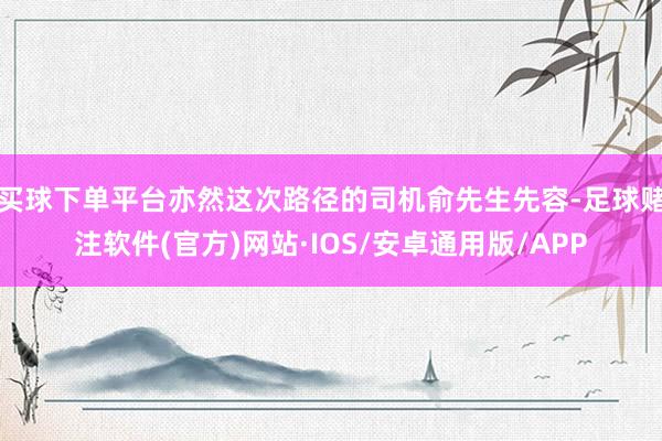 买球下单平台亦然这次路径的司机俞先生先容-足球赌注软件(官方)网站·IOS/安卓通用版/APP