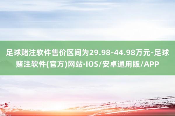 足球赌注软件售价区间为29.98-44.98万元-足球赌注软件(官方)网站·IOS/安卓通用版/APP