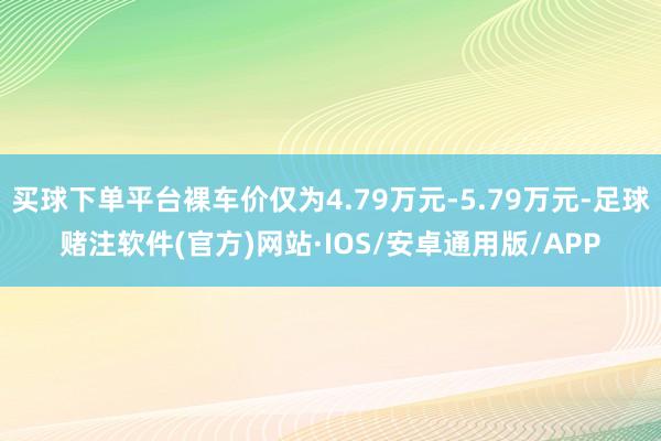 买球下单平台裸车价仅为4.79万元-5.79万元-足球赌注软件(官方)网站·IOS/安卓通用版/APP