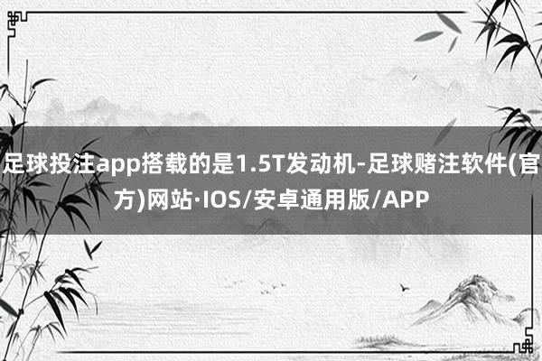 足球投注app搭载的是1.5T发动机-足球赌注软件(官方)网站·IOS/安卓通用版/APP