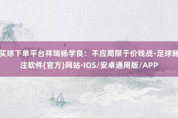 买球下单平台祥瑞杨学良：不应局限于价钱战-足球赌注软件(官方)网站·IOS/安卓通用版/APP