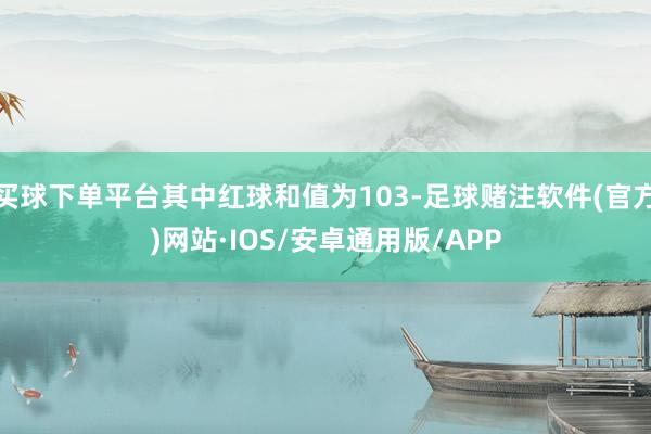 买球下单平台其中红球和值为103-足球赌注软件(官方)网站·IOS/安卓通用版/APP