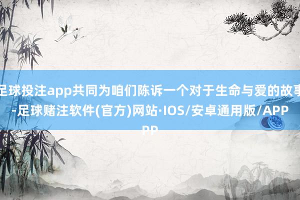 足球投注app共同为咱们陈诉一个对于生命与爱的故事-足球赌注软件(官方)网站·IOS/安卓通用版/APP