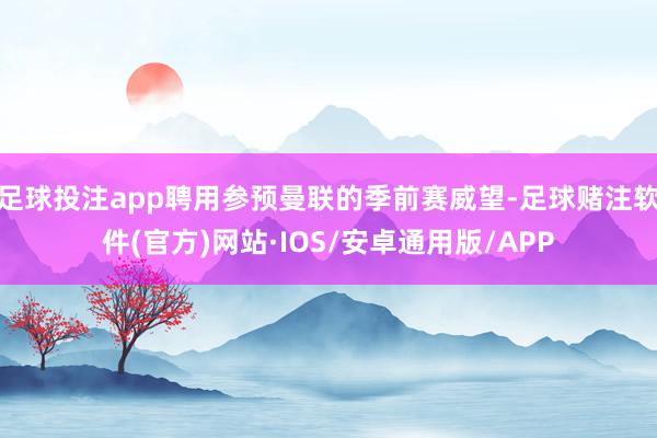 足球投注app聘用参预曼联的季前赛威望-足球赌注软件(官方)网站·IOS/安卓通用版/APP