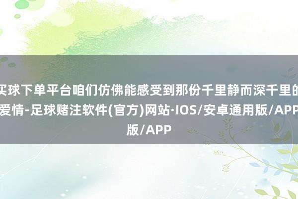 买球下单平台咱们仿佛能感受到那份千里静而深千里的爱情-足球赌注软件(官方)网站·IOS/安卓通用版/APP