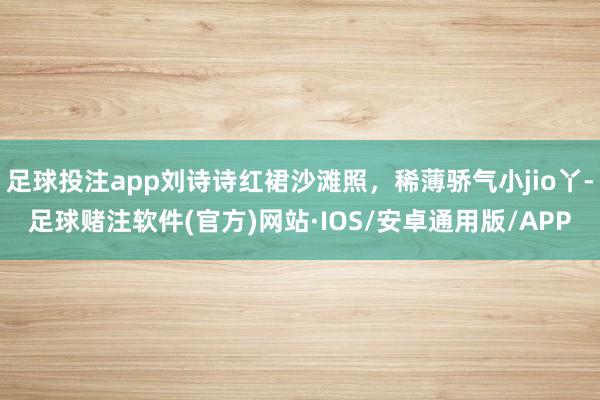 足球投注app刘诗诗红裙沙滩照，稀薄骄气小jio丫-足球赌注软件(官方)网站·IOS/安卓通用版/APP