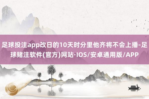 足球投注app改日的10天时分里他齐将不会上播-足球赌注软件(官方)网站·IOS/安卓通用版/APP