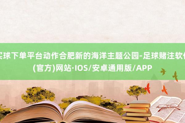 买球下单平台动作合肥新的海洋主题公园-足球赌注软件(官方)网站·IOS/安卓通用版/APP