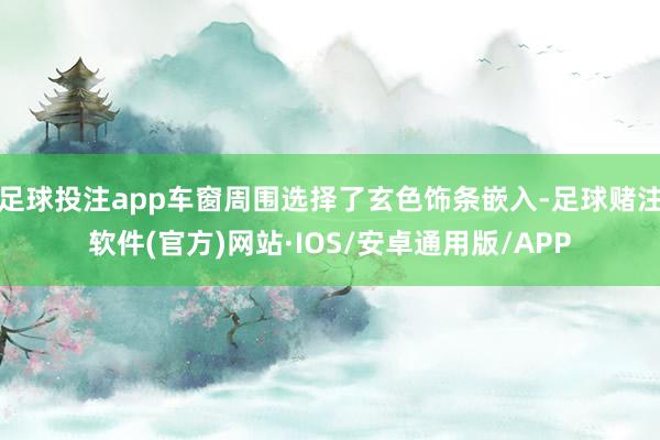 足球投注app车窗周围选择了玄色饰条嵌入-足球赌注软件(官方)网站·IOS/安卓通用版/APP