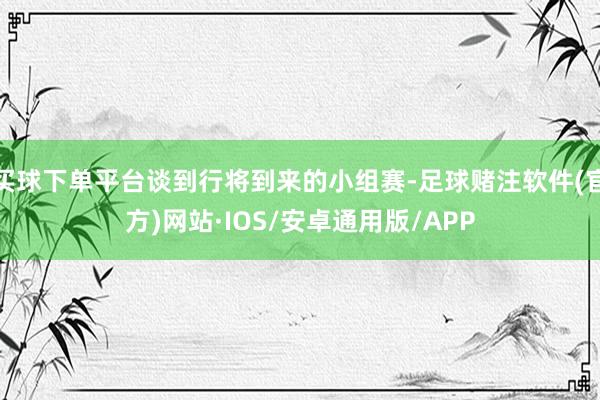 买球下单平台谈到行将到来的小组赛-足球赌注软件(官方)网站·IOS/安卓通用版/APP