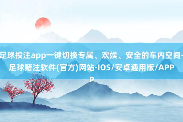 足球投注app一键切换专属、欢娱、安全的车内空间-足球赌注软件(官方)网站·IOS/安卓通用版/APP