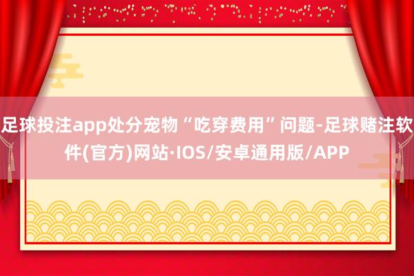 足球投注app处分宠物“吃穿费用”问题-足球赌注软件(官方)网站·IOS/安卓通用版/APP