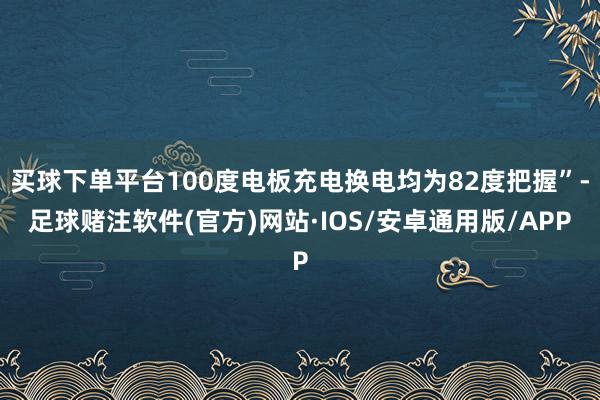 买球下单平台100度电板充电换电均为82度把握”-足球赌注软件(官方)网站·IOS/安卓通用版/APP