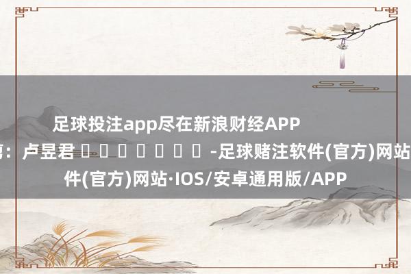 足球投注app尽在新浪财经APP            						职守裁剪：卢昱君 							-足球赌注软件(官方)网站·IOS/安卓通用版/APP