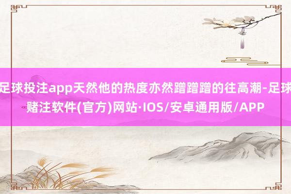 足球投注app天然他的热度亦然蹭蹭蹭的往高潮-足球赌注软件(官方)网站·IOS/安卓通用版/APP