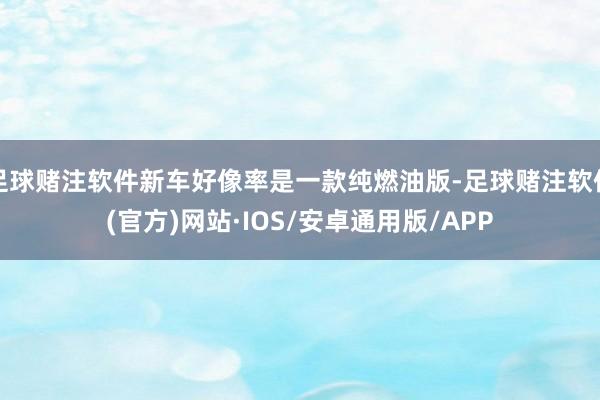 足球赌注软件新车好像率是一款纯燃油版-足球赌注软件(官方)网站·IOS/安卓通用版/APP