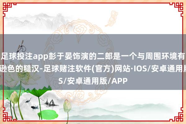 足球投注app彭于晏饰演的二郎是一个与周围环境有些沉寂逊色的糙汉-足球赌注软件(官方)网站·IOS/安卓通用版/APP