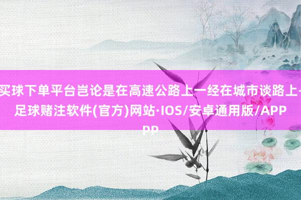 买球下单平台岂论是在高速公路上一经在城市谈路上-足球赌注软件(官方)网站·IOS/安卓通用版/APP