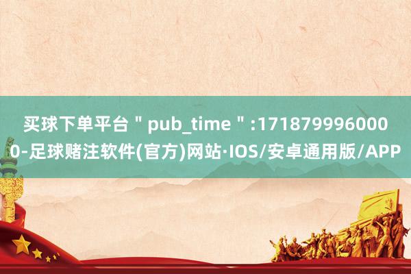 买球下单平台＂pub_time＂:1718799960000-足球赌注软件(官方)网站·IOS/安卓通用版/APP