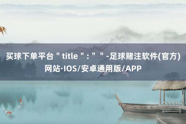 买球下单平台＂title＂:＂＂-足球赌注软件(官方)网站·IOS/安卓通用版/APP