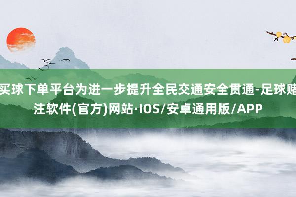 买球下单平台为进一步提升全民交通安全贯通-足球赌注软件(官方)网站·IOS/安卓通用版/APP