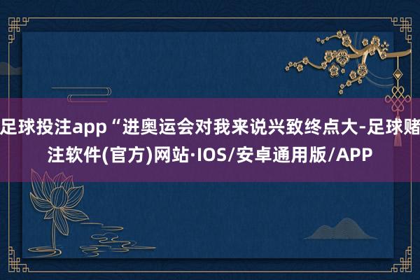 足球投注app“进奥运会对我来说兴致终点大-足球赌注软件(官方)网站·IOS/安卓通用版/APP