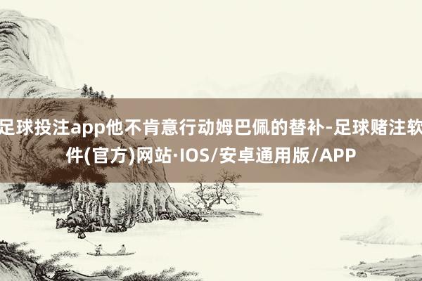 足球投注app他不肯意行动姆巴佩的替补-足球赌注软件(官方)网站·IOS/安卓通用版/APP