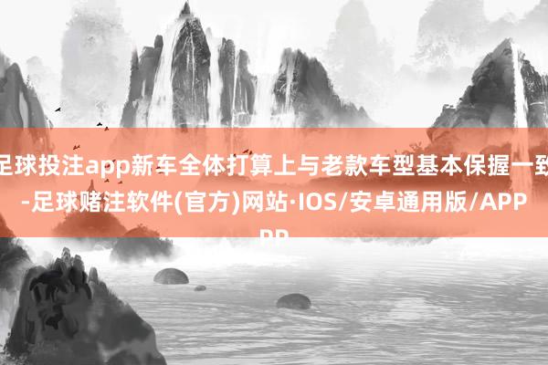 足球投注app新车全体打算上与老款车型基本保握一致-足球赌注软件(官方)网站·IOS/安卓通用版/APP