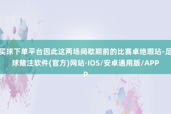 买球下单平台因此这两场间歇期前的比赛卓绝瑕玷-足球赌注软件(官方)网站·IOS/安卓通用版/APP