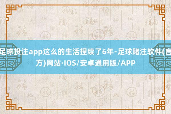 足球投注app这么的生活捏续了6年-足球赌注软件(官方)网站·IOS/安卓通用版/APP