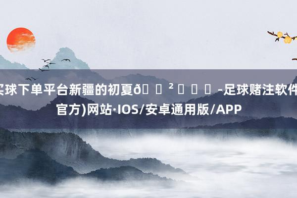 买球下单平台新疆的初夏🌲 ​​​-足球赌注软件(官方)网站·IOS/安卓通用版/APP