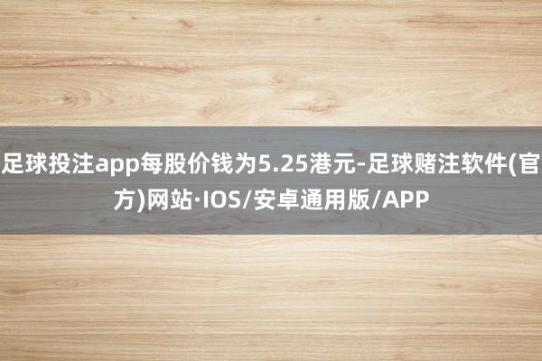 足球投注app每股价钱为5.25港元-足球赌注软件(官方)网站·IOS/安卓通用版/APP