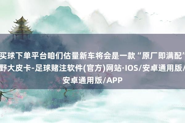 买球下单平台咱们估量新车将会是一款“原厂即满配”的越野大皮卡-足球赌注软件(官方)网站·IOS/安卓通用版/APP