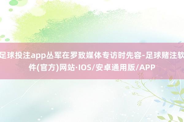 足球投注app丛军在罗致媒体专访时先容-足球赌注软件(官方)网站·IOS/安卓通用版/APP