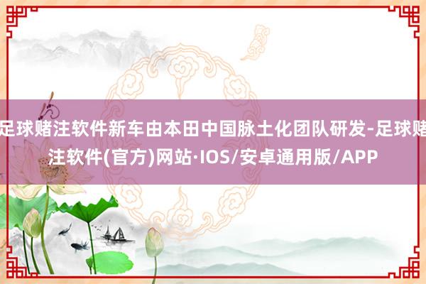 足球赌注软件新车由本田中国脉土化团队研发-足球赌注软件(官方)网站·IOS/安卓通用版/APP