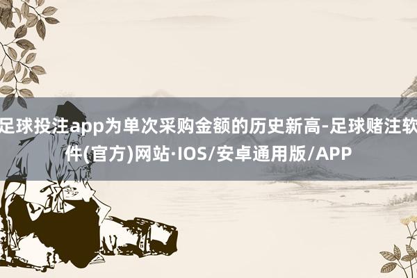 足球投注app为单次采购金额的历史新高-足球赌注软件(官方)网站·IOS/安卓通用版/APP