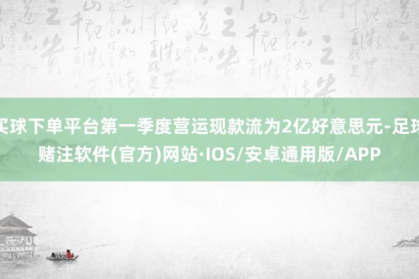 买球下单平台第一季度营运现款流为2亿好意思元-足球赌注软件(官方)网站·IOS/安卓通用版/APP