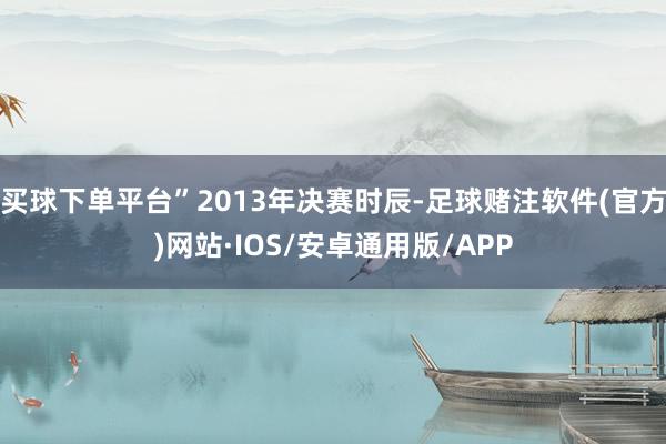 买球下单平台”2013年决赛时辰-足球赌注软件(官方)网站·IOS/安卓通用版/APP