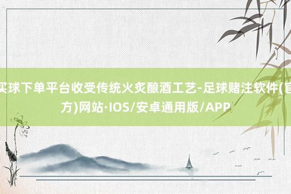 买球下单平台收受传统火炙酿酒工艺-足球赌注软件(官方)网站·IOS/安卓通用版/APP