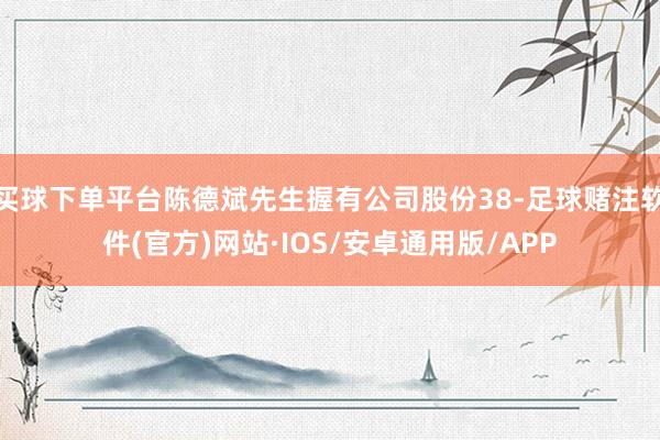 买球下单平台陈德斌先生握有公司股份38-足球赌注软件(官方)网站·IOS/安卓通用版/APP