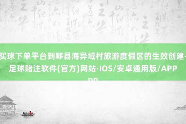 买球下单平台到黟县海异域村旅游度假区的生效创建-足球赌注软件(官方)网站·IOS/安卓通用版/APP