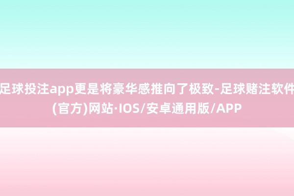 足球投注app更是将豪华感推向了极致-足球赌注软件(官方)网站·IOS/安卓通用版/APP