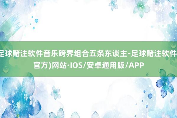 足球赌注软件音乐跨界组合五条东谈主-足球赌注软件(官方)网站·IOS/安卓通用版/APP