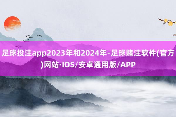 足球投注app2023年和2024年-足球赌注软件(官方)网站·IOS/安卓通用版/APP