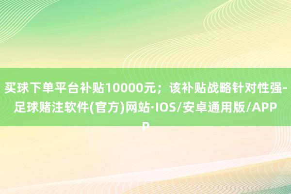 买球下单平台补贴10000元；该补贴战略针对性强-足球赌注软件(官方)网站·IOS/安卓通用版/APP