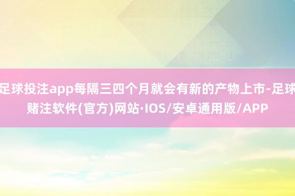 足球投注app每隔三四个月就会有新的产物上市-足球赌注软件(官方)网站·IOS/安卓通用版/APP