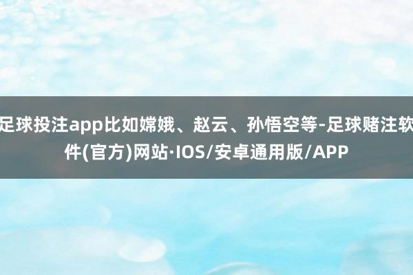 足球投注app比如嫦娥、赵云、孙悟空等-足球赌注软件(官方)网站·IOS/安卓通用版/APP