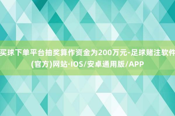 买球下单平台抽奖算作资金为200万元-足球赌注软件(官方)网站·IOS/安卓通用版/APP