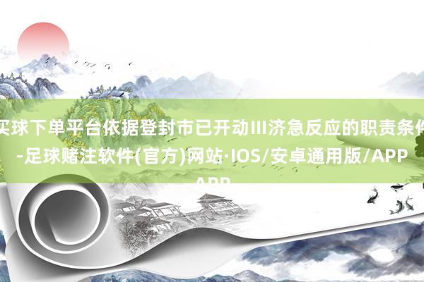 买球下单平台依据登封市已开动Ⅲ济急反应的职责条件-足球赌注软件(官方)网站·IOS/安卓通用版/APP